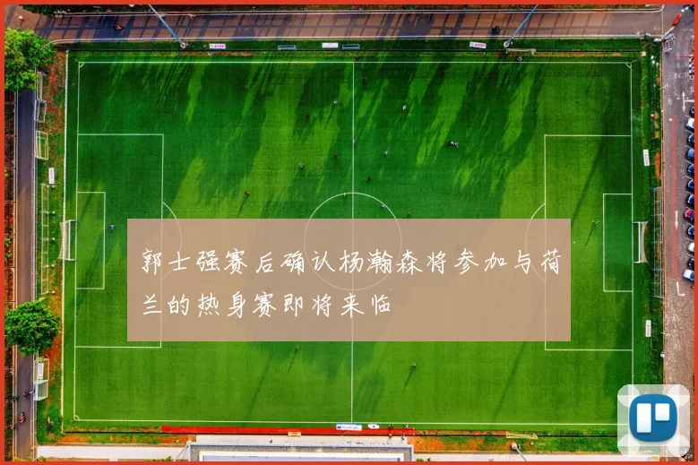 郭士强赛后确认杨瀚森将参加与荷兰的热身赛即将来临