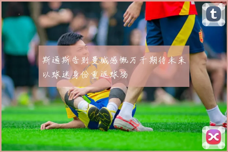斯通斯告别曼城感慨万千期待未来以球迷身份重返球场