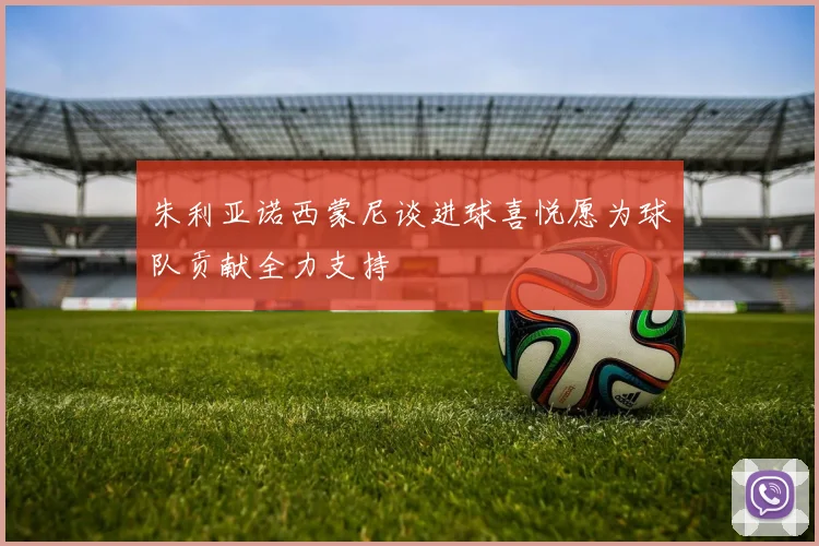 朱利亚诺西蒙尼谈进球喜悦愿为球队贡献全力支持