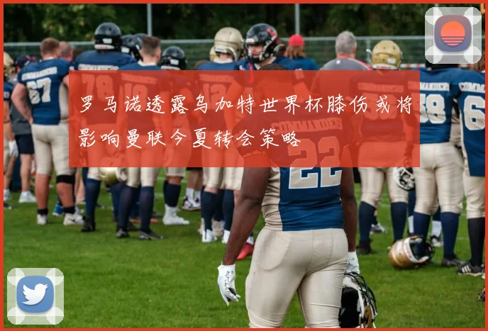 罗马诺透露乌加特世界杯膝伤或将影响曼联今夏转会策略