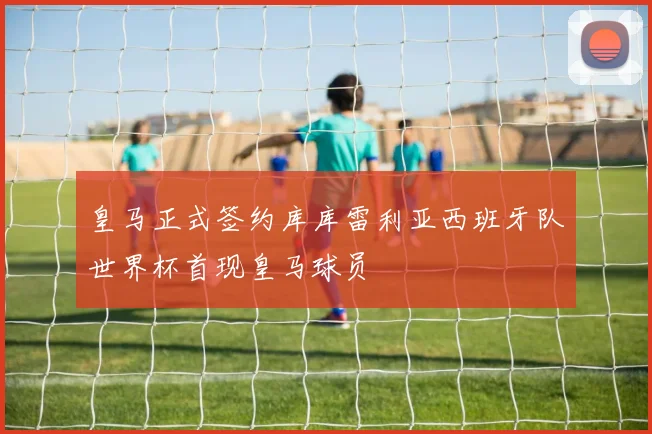 皇马正式签约库库雷利亚西班牙队世界杯首现皇马球员