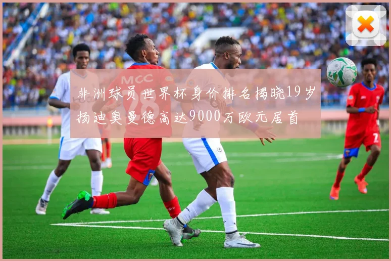 非洲球员世界杯身价排名揭晓19岁扬迪奥曼德高达9000万欧元居首