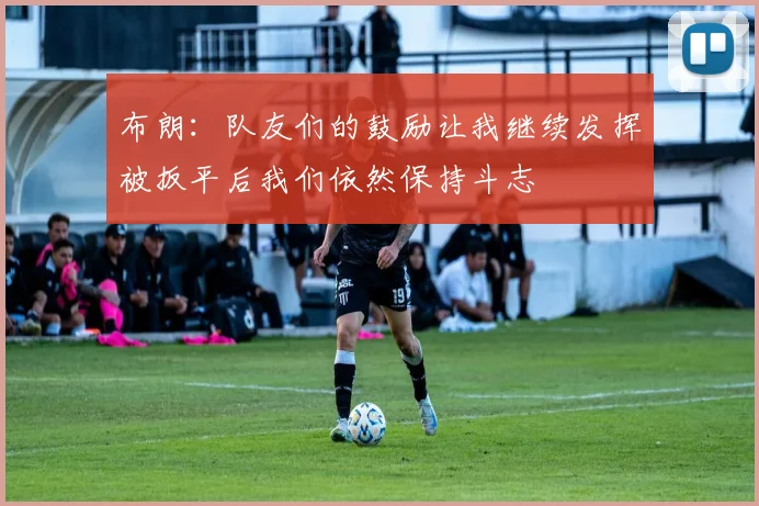 布朗：队友们的鼓励让我继续发挥被扳平后我们依然保持斗志