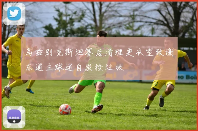 乌兹别克斯坦赛后清理更衣室致谢东道主球迷自发捡垃圾
