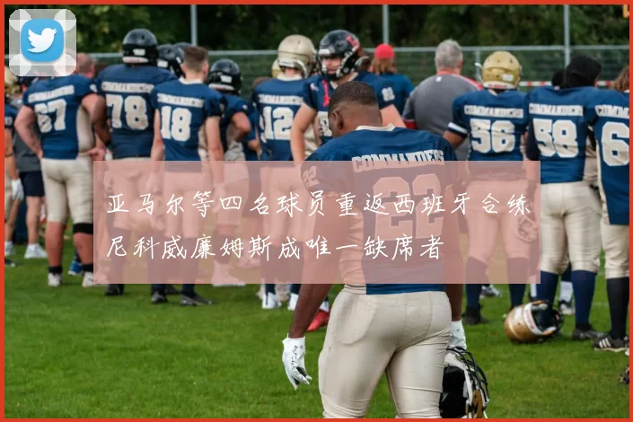 亚马尔等四名球员重返西班牙合练尼科威廉姆斯成唯一缺席者