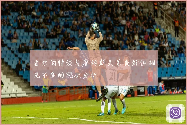 吉尔伯特谈与詹姆斯关系良好但相见不多的现状分析