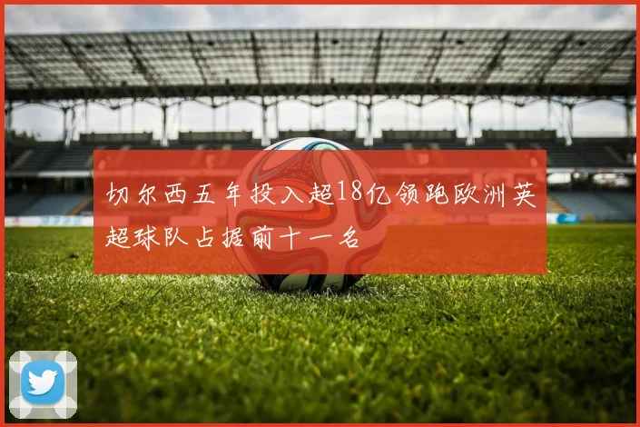 切尔西五年投入超18亿领跑欧洲英超球队占据前十一名