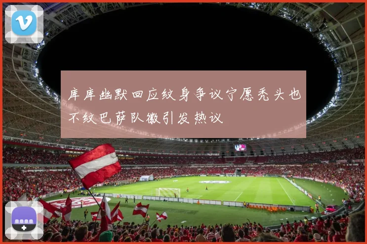 库库幽默回应纹身争议宁愿秃头也不纹巴萨队徽引发热议