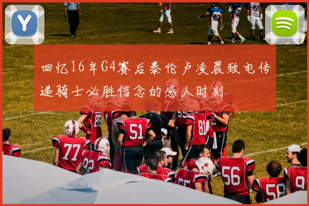 回忆16年G4赛后泰伦卢凌晨致电传递骑士必胜信念的感人时刻