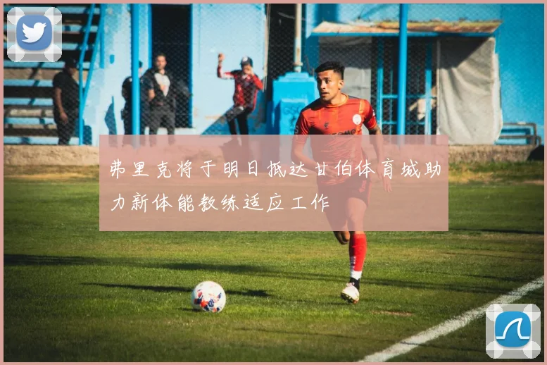 弗里克将于明日抵达甘伯体育城助力新体能教练适应工作