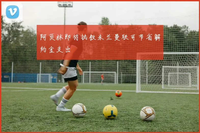 阿莫林即将执教米兰曼联可节省解约金支出