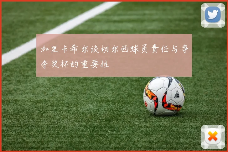 加里卡希尔谈切尔西球员责任与争夺奖杯的重要性