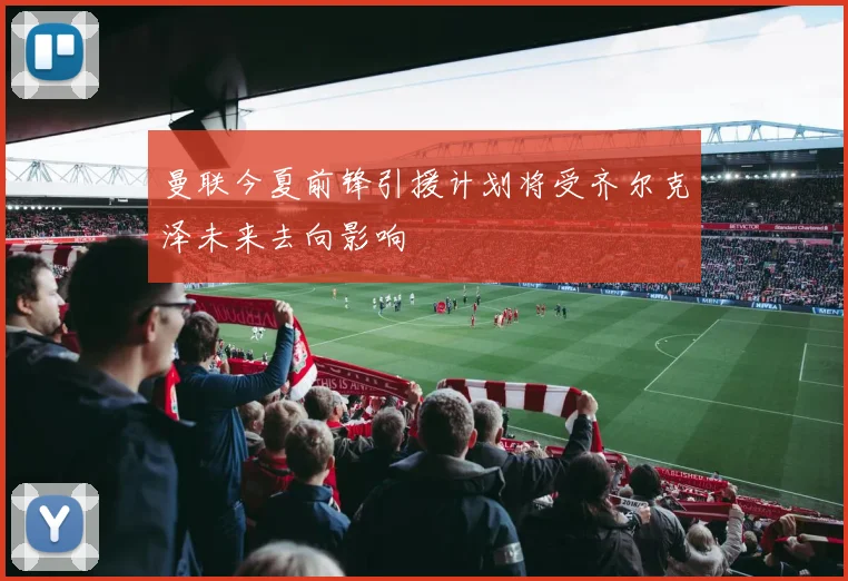 曼联今夏前锋引援计划将受齐尔克泽未来去向影响