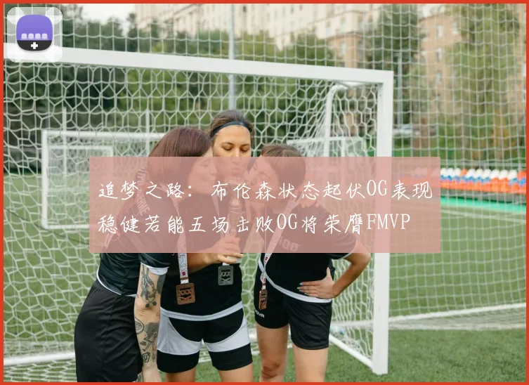 追梦之路：布伦森状态起伏OG表现稳健若能五场击败OG将荣膺FMVP