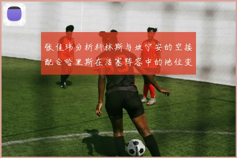 张佳玮分析科林斯与坎宁安的空接配合哈里斯在活塞阵容中的地位变化
