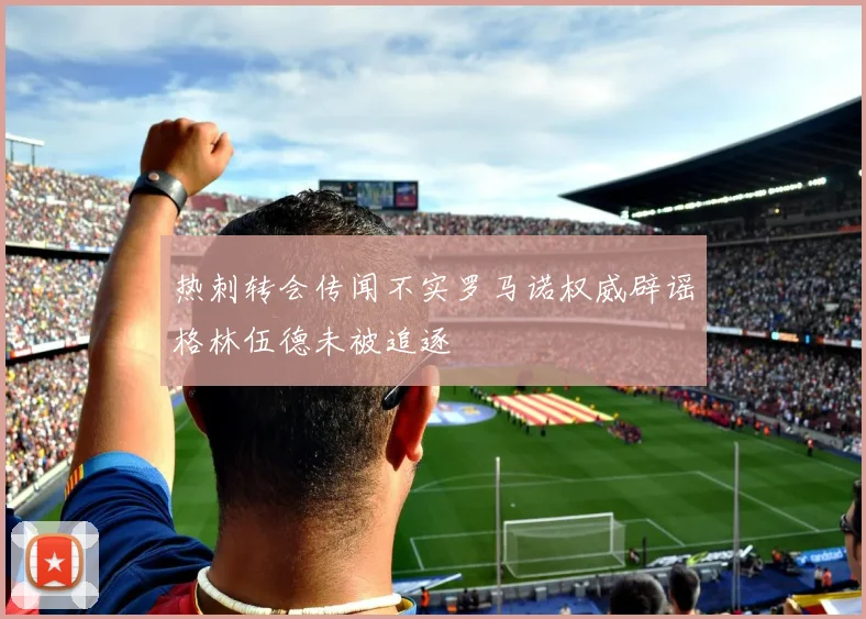 热刺转会传闻不实罗马诺权威辟谣格林伍德未被追逐