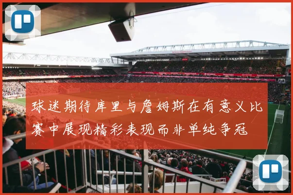 球迷期待库里与詹姆斯在有意义比赛中展现精彩表现而非单纯争冠