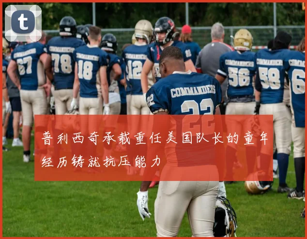 普利西奇承载重任美国队长的童年经历铸就抗压能力
