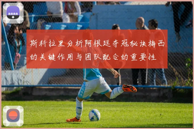 斯科拉里分析阿根廷夺冠秘诀梅西的关键作用与团队配合的重要性