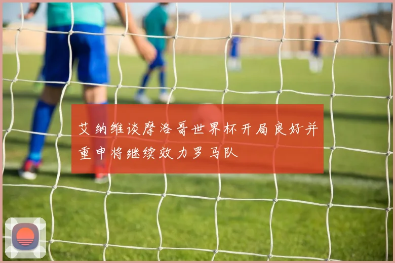 艾纳维谈摩洛哥世界杯开局良好并重申将继续效力罗马队