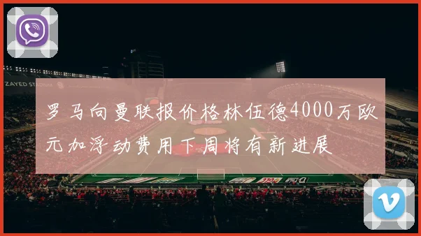 罗马向曼联报价格林伍德4000万欧元加浮动费用下周将有新进展